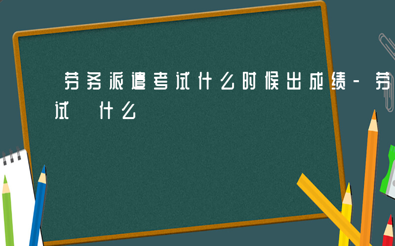 劳务派遣考试什么时候出成绩-劳务派遣 考试 什么